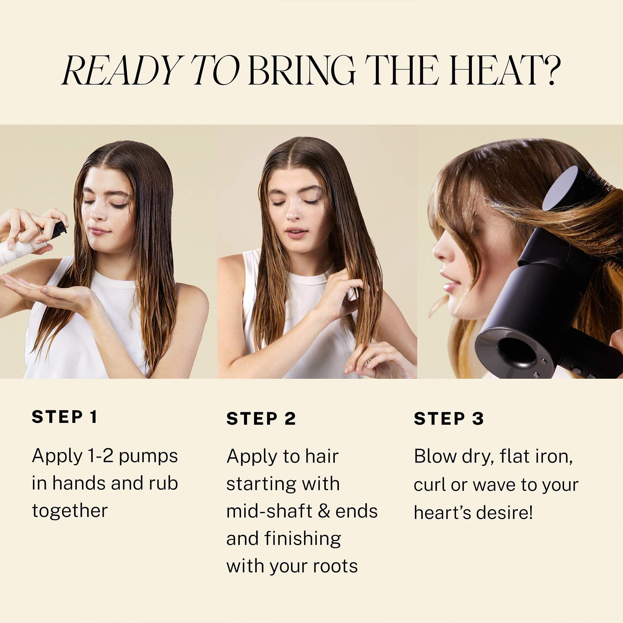 Ready to bring the heat with Blowout Styling Milk heat protectant? Step 1 Apply 1-2 pumps in hands and rub together. Step 2 Apply to hair starting with mid-shaft and ends finishing with your roots. Step 3 Blow dry, flat iron, curl or wave to your heart's desire